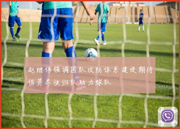 赵继伟强调团队攻防体系建设期待伤员尽快归队助力球队