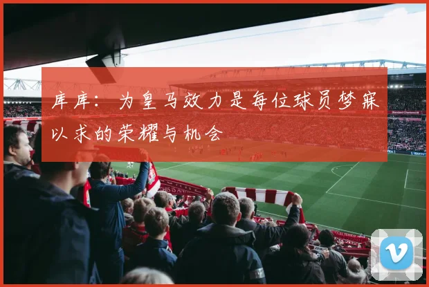库库：为皇马效力是每位球员梦寐以求的荣耀与机会