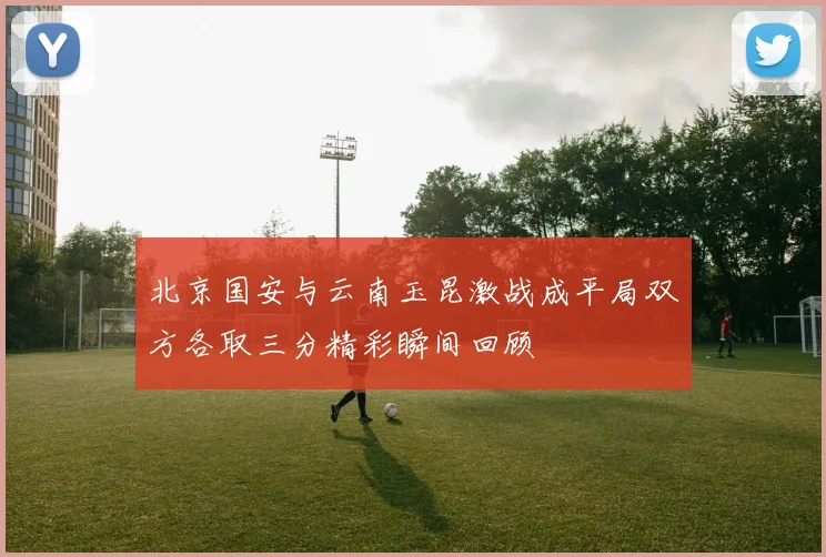 北京国安与云南玉昆激战成平局双方各取三分精彩瞬间回顾