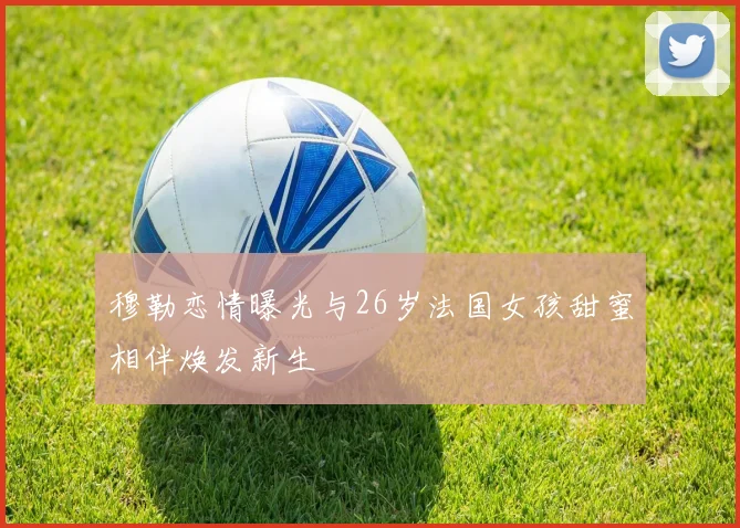 穆勒恋情曝光与26岁法国女孩甜蜜相伴焕发新生