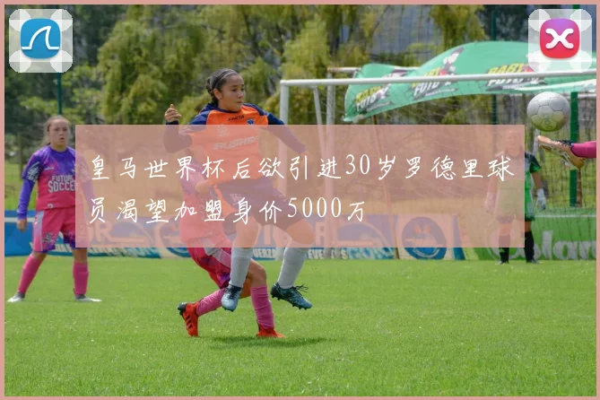 皇马世界杯后欲引进30岁罗德里球员渴望加盟身价5000万