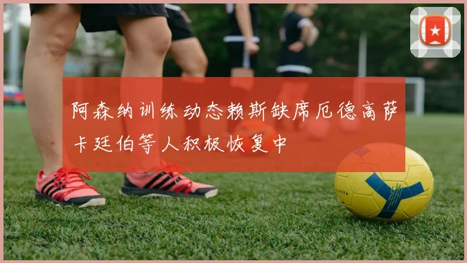 阿森纳训练动态赖斯缺席厄德高萨卡廷伯等人积极恢复中