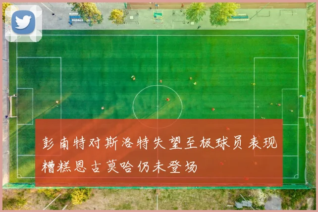 彭南特对斯洛特失望至极球员表现糟糕恩古莫哈仍未登场