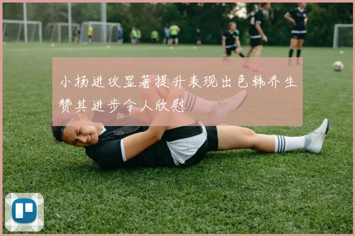 小杨进攻显著提升表现出色韩乔生赞其进步令人欣慰