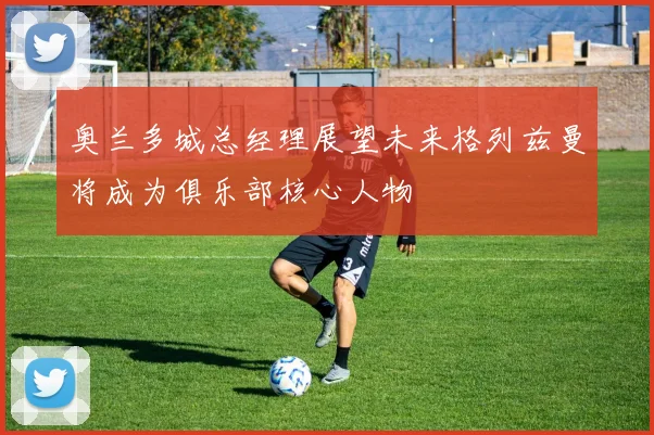 奥兰多城总经理展望未来格列兹曼将成为俱乐部核心人物