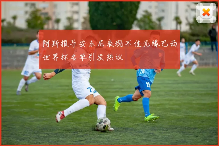 阿斯报导安东尼表现不佳无缘巴西世界杯名单引发热议