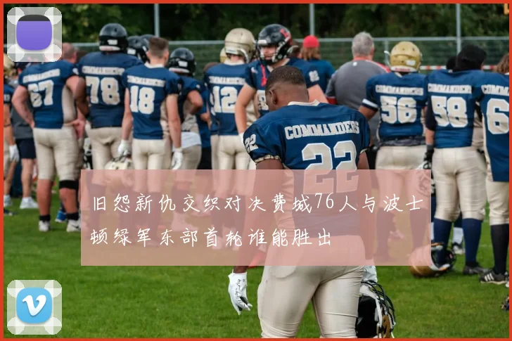 旧怨新仇交织对决费城76人与波士顿绿军东部首轮谁能胜出