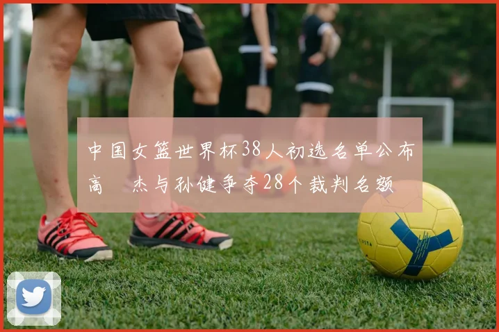 中国女篮世界杯38人初选名单公布高昳杰与孙健争夺28个裁判名额