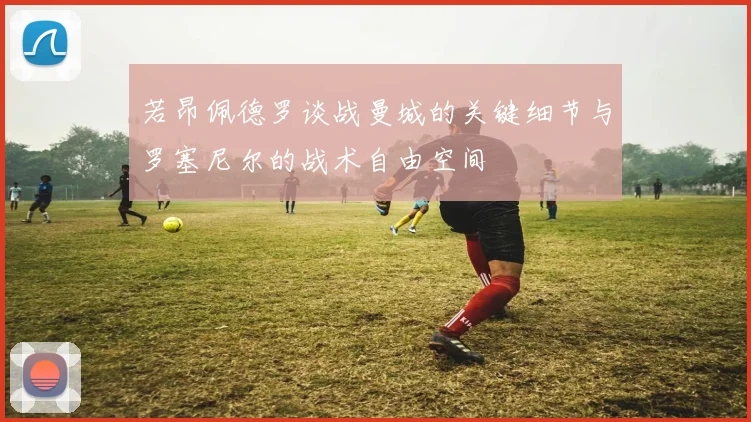 若昂佩德罗谈战曼城的关键细节与罗塞尼尔的战术自由空间