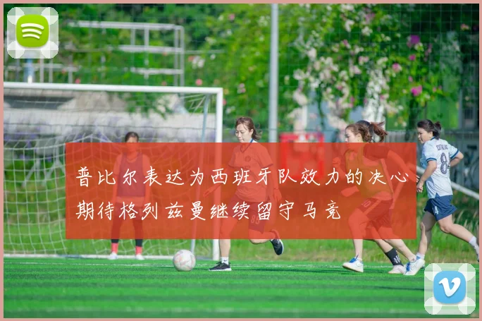 普比尔表达为西班牙队效力的决心期待格列兹曼继续留守马竞