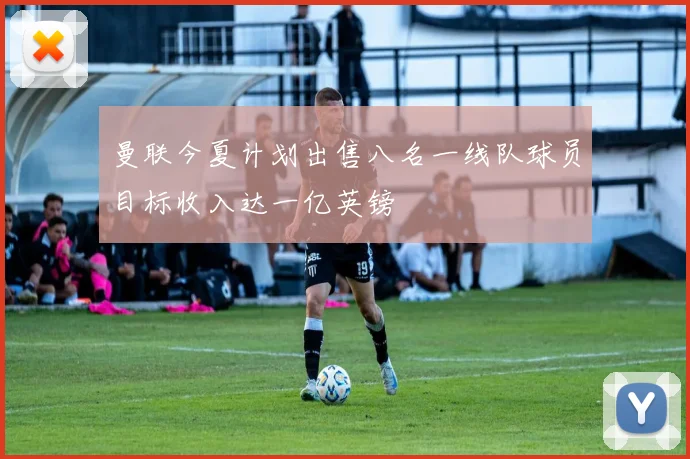 曼联今夏计划出售八名一线队球员目标收入达一亿英镑