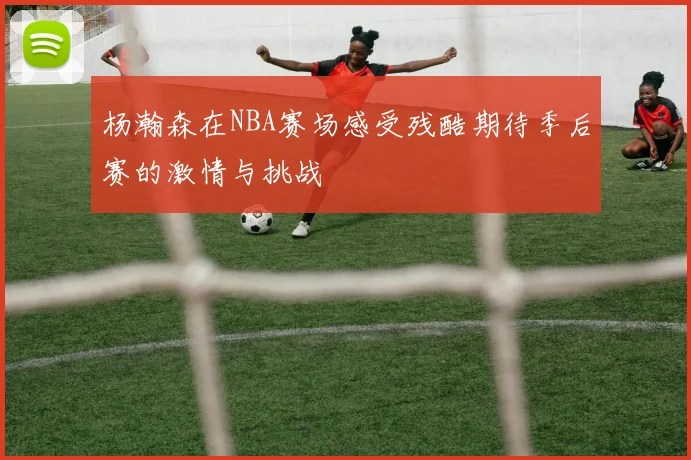 杨瀚森在NBA赛场感受残酷期待季后赛的激情与挑战