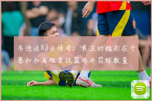 韦德谈83分传奇：真正的精彩在于暴扣和高难度投篮而非罚球数量