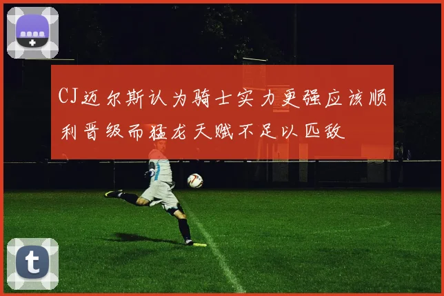 CJ迈尔斯认为骑士实力更强应该顺利晋级而猛龙天赋不足以匹敌