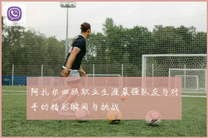 阿扎尔回顾职业生涯最强队友与对手的精彩瞬间与挑战