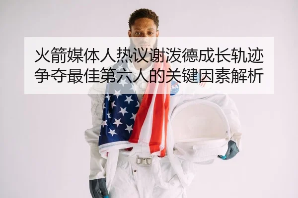 火箭媒体人热议谢泼德成长轨迹 争夺最佳第六人的关键因素解析